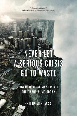 Never Let a Serious Crisis Go to Waste: How Neoliberalism Survived the Financial Meltdown by Mirowski, Philip