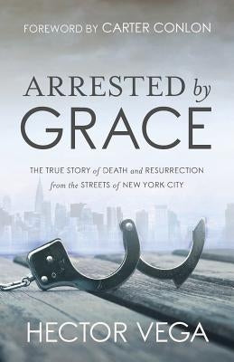 Arrested By Grace: The True Story of Death and Resurrection from the Streets of New York City by Vega, Hector