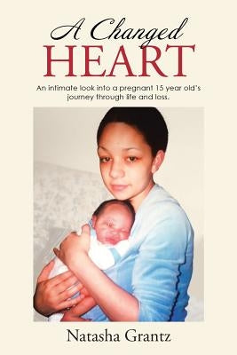 A Changed Heart: An Intimate Look Into a Pregnant 15 Year Old's Journey Through Life and Loss. by Grantz, Natasha