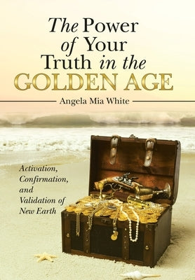The Power of Your Truth in the Golden Age: Activation, Confirmation, and Validation of New Earth by Angela Mia White