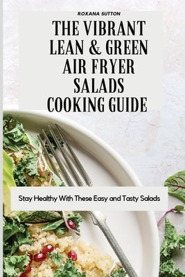 The Vibrant Lean and Green Air Fryer Salads Cooking Guide: Stay Healthy with These Easy and Tasty Salads by Sutton, Roxana
