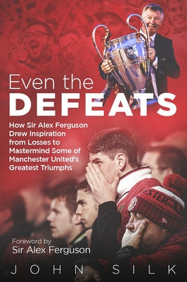 Even the Defeats: How Sir Alex Ferguson Drew Inspiration from Manchester United's Losses to MasterMind Some of Their Greatest Triumphs by Silk, John