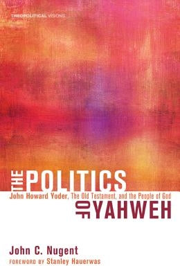 The Politics of Yahweh: John Howard Yoder, the Old Testament, and the People of God by Nugent, John C.