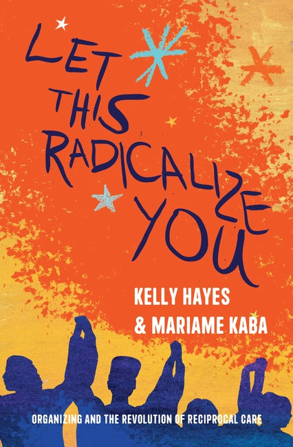 Let This Radicalize You: Organizing and the Revolution of Reciprocal Care by Hayes, Kelly