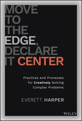 Move to the Edge, Declare It Center: Practices and Processes for Creatively Solving Complex Problems by Harper, Everett