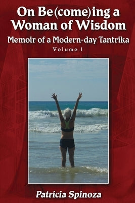 On Be(come)ing a Woman of Wisdom: Memoir of a Modern-day Tantrika - Volume 1 by Spinoza, Patricia