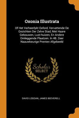 Oxonia Illustrata: Of Het Verheerlykt Oxford, Vervattende de Gezichten Der Zelve Stad, Met Haare Gebouwen, Lust-Huizen, En Andere Omlegge by Loggan, David