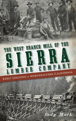 The West Branch Mill of the Sierra Lumber Company: Early Logging in Northeastern California by Mark, Andy