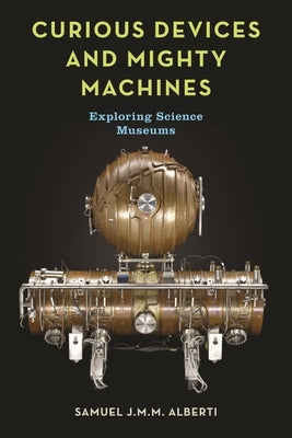 Curious Devices and Mighty Machines: Exploring Science Museums by Alberti, Samuel J. M. M.