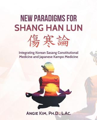 New Paradigms for Shang Han Lun: Integrating Korean Sasang Constitutional Medicine and Japanese Kampo Medicine by Kim Ph. D. L. Ac, Angie
