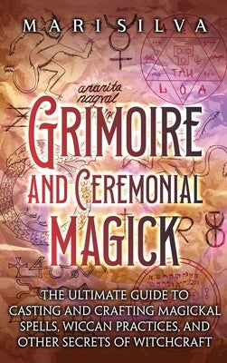 Grimoire and Ceremonial Magick: The Ultimate Guide to Casting and Crafting Magickal Spells, Wiccan Practices, and Other Secrets of Witchcraft by Silva, Mari