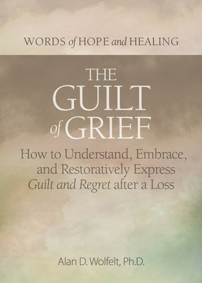 The Guilt of Grief: How to Understand, Embrace, and Restoratively Express Guilt and Regret After a Loss by Wolfelt, Alan D.