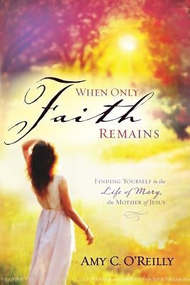 When Only Faith Remains: Finding Yourself in the Life of Mary, the Mother of Jesus by O'Reilly, Amy C.