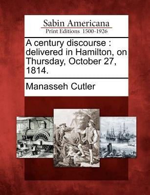 A Century Discourse: Delivered in Hamilton, on Thursday, October 27, 1814. by Cutler, Manasseh