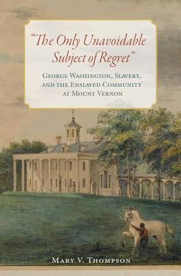 "The Only Unavoidable Subject of Regret": George Washington, Slavery, and the Enslaved Community at Mount Vernon by Thompson, Mary V.