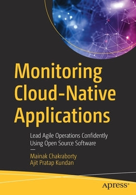 Monitoring Cloud-Native Applications: Lead Agile Operations Confidently Using Open Source Software by Chakraborty, Mainak