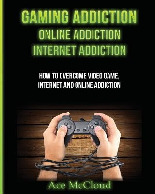 Gaming Addiction: Online Addiction: Internet Addiction: How To Overcome Video Game, Internet, And Online Addiction by McCloud, Ace