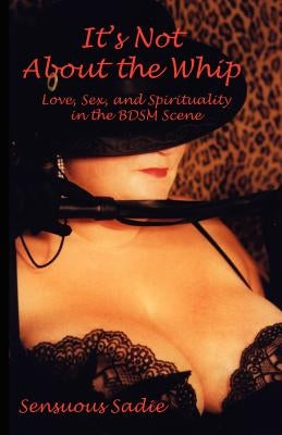 It's Not about the Whip: Love, Sex, and Spirituality in the Bdsm Scene by Sensuous, Sadie