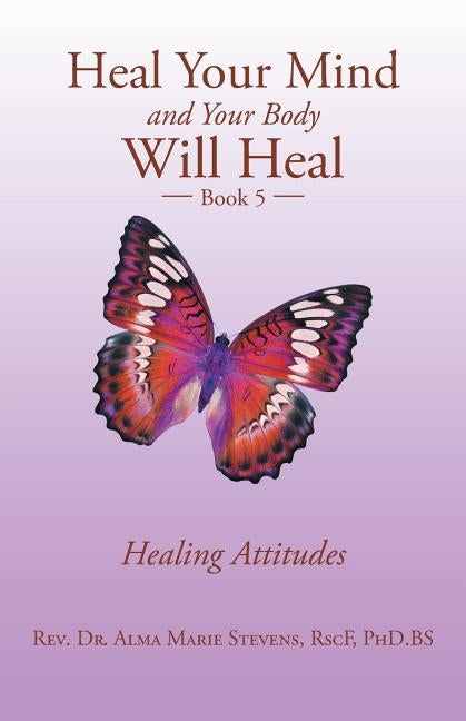 Heal Your Mind and Your Body Will Heal: Book 5 Healing Attitudes by Stevens Rscf Phd Bs, Alma Marie