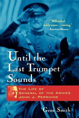 Until the Last Trumpet Sounds: The Life of General of the Armies John J. Pershing by Smith, Gene