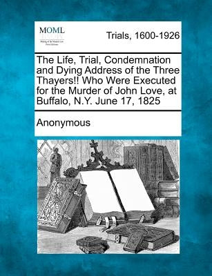 The Life, Trial, Condemnation and Dying Address of the Three Thayers!! Who Were Executed for the Murder of John Love, at Buffalo, N.Y. June 17, 1825 by Anonymous