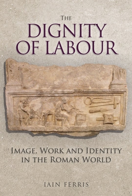 The Dignity of Labour: Image, Work and Identity in the Roman World by Ferris, Iain
