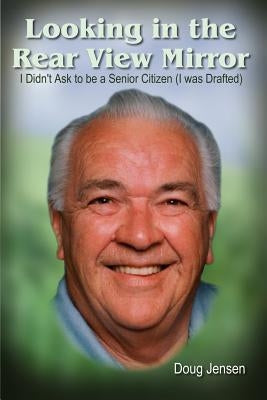 Looking in the Rear View Mirror: I Didn't Ask to Be a Senior Citizen (I Was Drafted) by Jensen, Doug