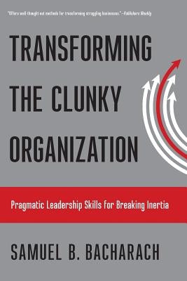 Transforming the Clunky Organization: Pragmatic Leadership Skills for Breaking Inertia by Bacharach, Samuel B.