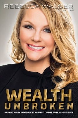 Wealth Unbroken: Growing Wealth Uninterrupted by Market Crashes; Taxes; And Even Death by Walser, Rebecca