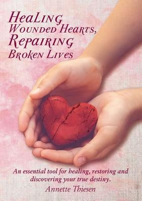 Healing Wounded Hearts Repairing Broken Lives: An Essential Tool for Healing, Restoring and Discovering Your True Destiny. by Thiesen, Annette