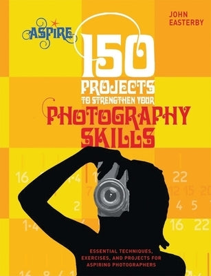 150 Projects to Strengthen Your Photography Skills: Essential Techniques, Exercises, and Projects for Aspiring Photographers by Easterby, John