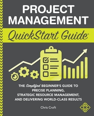 Project Management QuickStart Guide: The Simplified Beginner's Guide to Precise Planning, Strategic Resource Management, and Delivering World Class Re by Croft, Chris