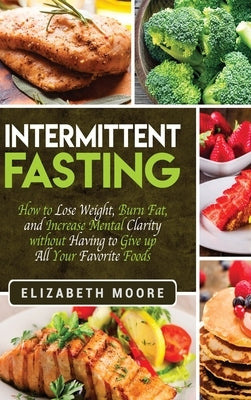 Intermittent Fasting: How to Lose Weight, Burn Fat, and Increase Mental Clarity without Having to Give up All Your Favorite Foods by Moore, Elizabeth