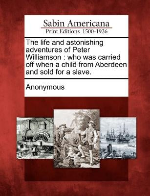 The Life and Astonishing Adventures of Peter Williamson: Who Was Carried Off When a Child from Aberdeen and Sold for a Slave. by Anonymous