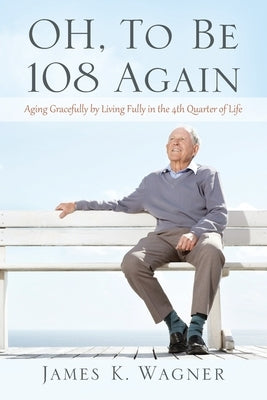 OH, To Be 108 Again: Aging Gracefully by Living Fully in the 4th Quarter of Life by Wagner, James K.