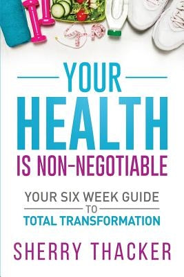 Your Health Is Non-Negotiable: Your Six-Week Guide to Total Transformation by Thacker, Sherry