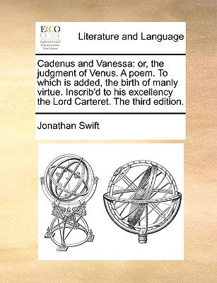 Cadenus and Vanessa: Or, the Judgment of Venus. a Poem. to Which Is Added, the Birth of Manly Virtue. Inscrib'd to His Excellency the Lord by Swift, Jonathan