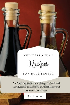 Mediterranean Recipes for Busy People: An Amazing Collection of Super-Quick and Easy Recipes to Boost Your Metabolism and Improve Your Taste by Ewing, Carl