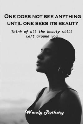 One does not see anything until one sees its beauty: Think of all the beauty still left around you by Wendy Rothery