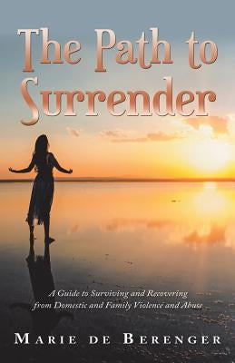 The Path to Surrender: A Guide to Surviving and Recovering from Domestic and Family Violence and Abuse by de Berenger, Marie