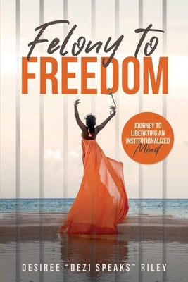 Felony to Freedom: Journey to Liberating an Institutionalized Mind by Riley, Desiree Dezi Speaks