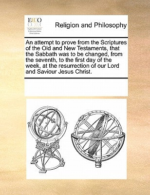 An Attempt to Prove from the Scriptures of the Old and New Testaments, That the Sabbath Was to Be Changed, from the Seventh, to the First Day of the W by Multiple Contributors