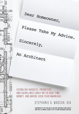 Dear Homeowner, Please Take My Advice. Sincerely, An Architect: A Guide to Help You Establish Budgets, Priorities, and Guidelines Early On To Save Tim by Wascha, Stephanie