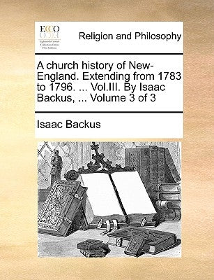 A Church History of New-England. Extending from 1783 to 1796. ... Vol.III. by Isaac Backus, ... Volume 3 of 3 by Backus, Isaac
