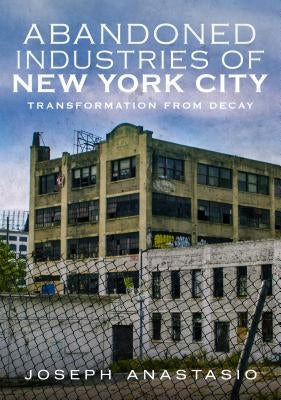 Abandoned Industries of New York City: Transformation from Decay by Anastasio, Joseph