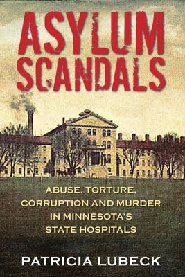 Asylum Scandals: Abuse, Torture, Corruption and Murder in Minnesota's State Hospitals by Lubeck, Patricia