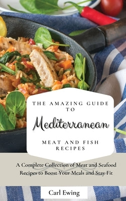 The Amazing Guide to Mediterranean Meat and Fish Recipes: A Complete Collection of Meat and Seafood Recipes to Boost Your Meals and Stay Fit by Ewing, Carl