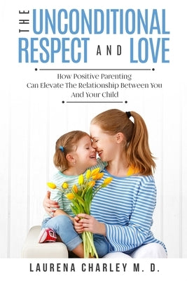 Parenting - Unconditional Love: And Respect (Positive Parenting): And Respect: How Positive Parenting Can Elevate the Relationship Between Your and Yo by Charley, Laurena