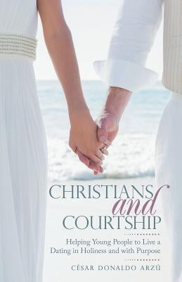 Christians and Courtship: Helping Young People to Live a Dating in Holiness and with Purpose by Arzu, Cesar Donaldo