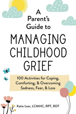A Parent's Guide to Managing Childhood Grief: 100 Activities for Coping, Comforting, & Overcoming Sadness, Fear, & Loss by Lear, Katie